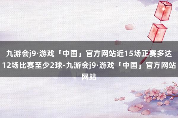 九游会j9·游戏「中国」官方网站近15场正赛多达12场比赛至少2球-九游会j9·游戏「中国」官方网站