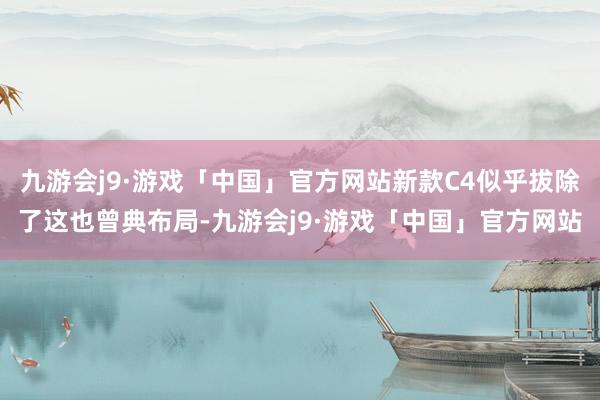 九游会j9·游戏「中国」官方网站新款C4似乎拔除了这也曾典布局-九游会j9·游戏「中国」官方网站