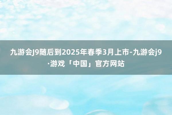 九游会J9随后到2025年春季3月上市-九游会j9·游戏「中国」官方网站