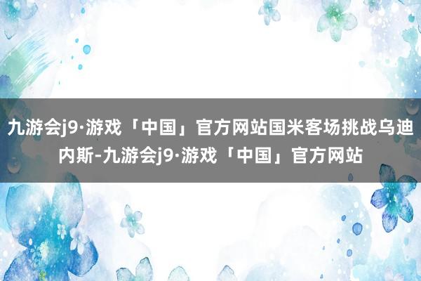 九游会j9·游戏「中国」官方网站国米客场挑战乌迪内斯-九游会j9·游戏「中国」官方网站