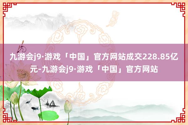 九游会j9·游戏「中国」官方网站成交228.85亿元-九游会j9·游戏「中国」官方网站