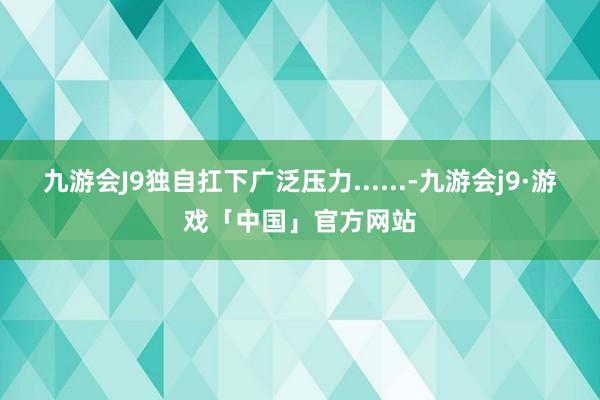 九游会J9独自扛下广泛压力......-九游会j9·游戏「中国」官方网站