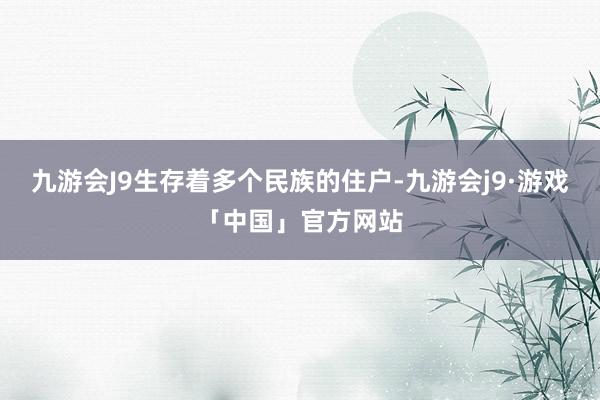 九游会J9生存着多个民族的住户-九游会j9·游戏「中国」官方网站