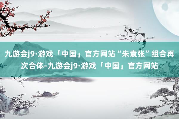 九游会j9·游戏「中国」官方网站“朱袁张”组合再次合体-九游会j9·游戏「中国」官方网站