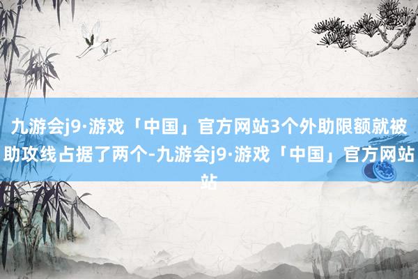 九游会j9·游戏「中国」官方网站3个外助限额就被助攻线占据了两个-九游会j9·游戏「中国」官方网站