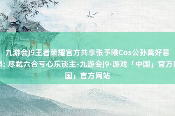 九游会J9王者荣耀官方共享张予曦Cos公孙离好意思照: 尽弑六合亏心东谈主-九游会j9·游戏「中国」官方网站