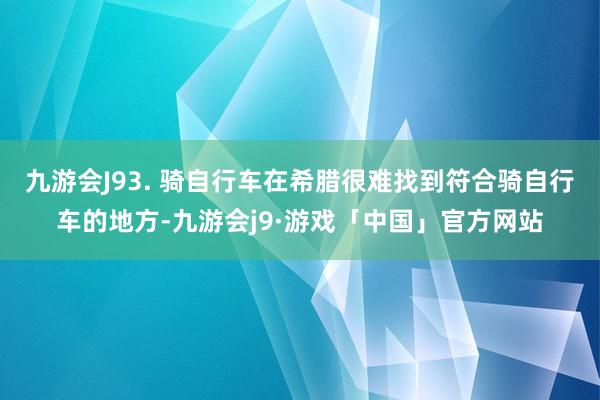 九游会J93. 骑自行车在希腊很难找到符合骑自行车的地方-九游会j9·游戏「中国」官方网站