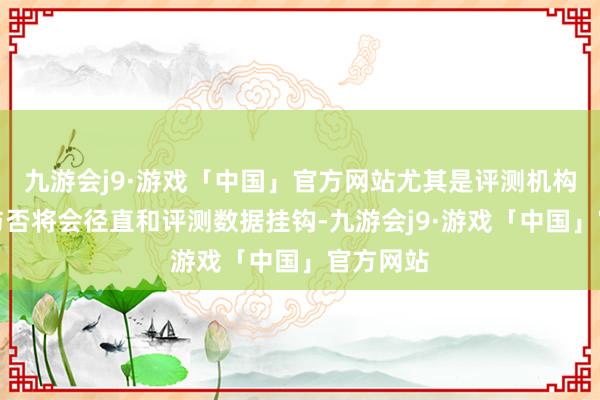 九游会j9·游戏「中国」官方网站尤其是评测机构的巨擘与否将会径直和评测数据挂钩-九游会j9·游戏「中国」官方网站