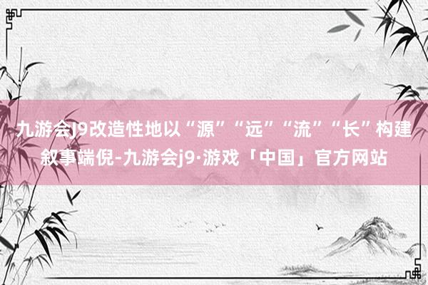 九游会J9改造性地以“源”“远”“流”“长”构建叙事端倪-九游会j9·游戏「中国」官方网站