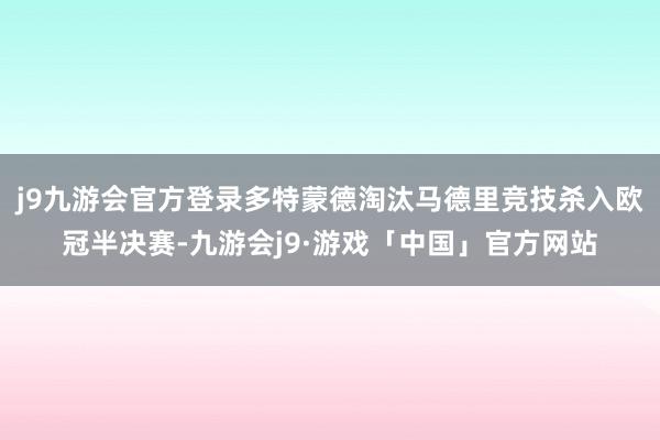 j9九游会官方登录多特蒙德淘汰马德里竞技杀入欧冠半决赛-九游会j9·游戏「中国」官方网站