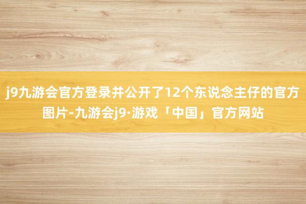 j9九游会官方登录并公开了12个东说念主仔的官方图片-九游会j9·游戏「中国」官方网站