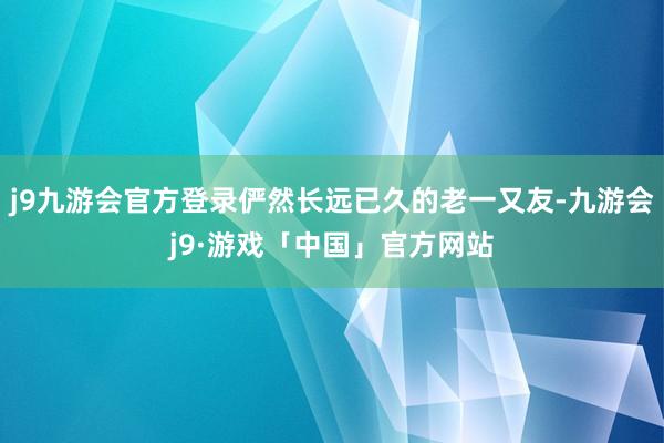 j9九游会官方登录俨然长远已久的老一又友-九游会j9·游戏「中国」官方网站