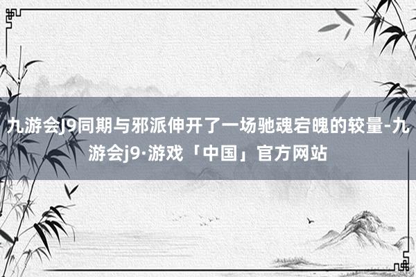 九游会J9同期与邪派伸开了一场驰魂宕魄的较量-九游会j9·游戏「中国」官方网站