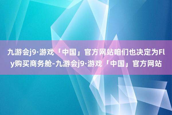 九游会j9·游戏「中国」官方网站咱们也决定为Fly购买商务舱-九游会j9·游戏「中国」官方网站