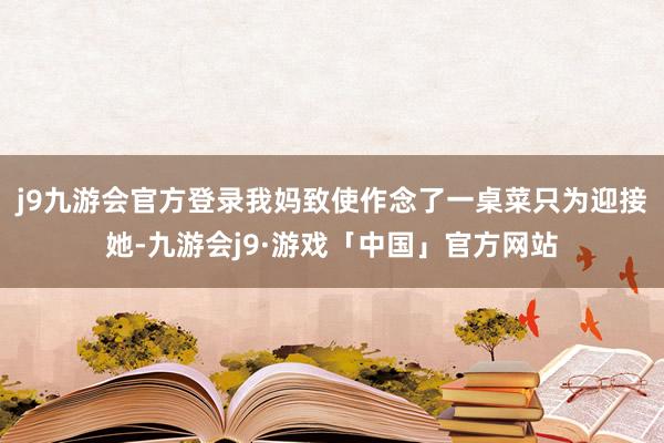 j9九游会官方登录我妈致使作念了一桌菜只为迎接她-九游会j9·游戏「中国」官方网站