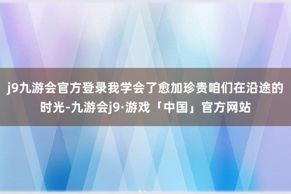 j9九游会官方登录我学会了愈加珍贵咱们在沿途的时光-九游会j9·游戏「中国」官方网站