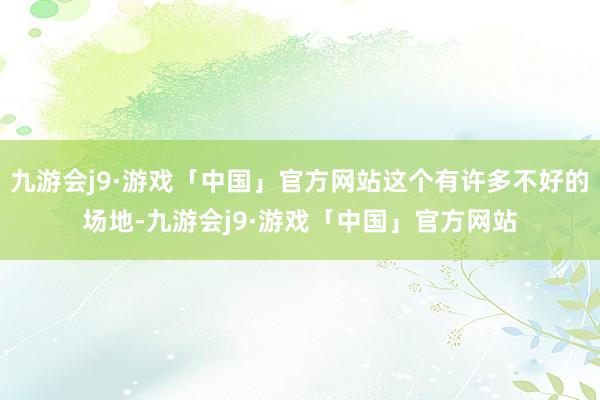 九游会j9·游戏「中国」官方网站这个有许多不好的场地-九游会j9·游戏「中国」官方网站