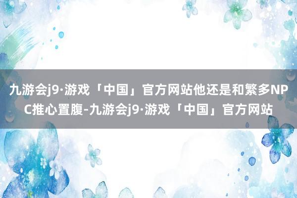 九游会j9·游戏「中国」官方网站他还是和繁多NPC推心置腹-九游会j9·游戏「中国」官方网站