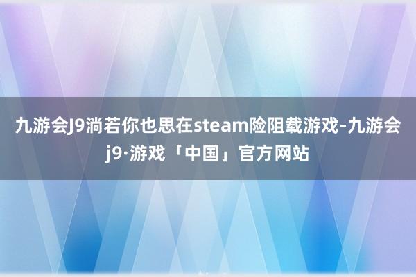 九游会J9淌若你也思在steam险阻载游戏-九游会j9·游戏「中国」官方网站