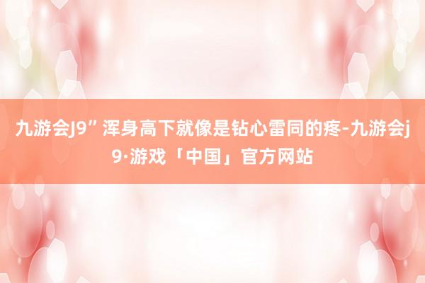 九游会J9”浑身高下就像是钻心雷同的疼-九游会j9·游戏「中国」官方网站