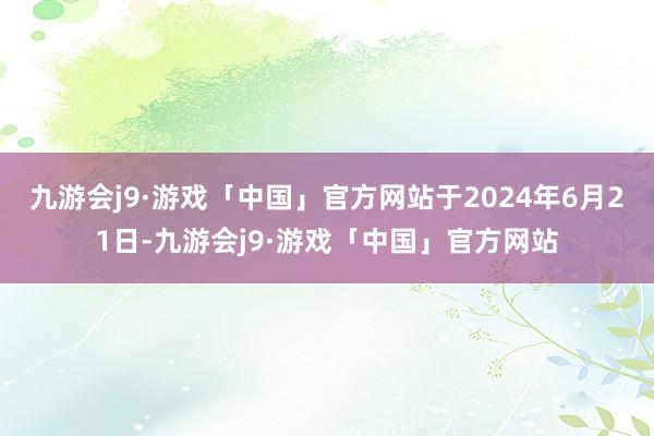 九游会j9·游戏「中国」官方网站于2024年6月21日-九游会j9·游戏「中国」官方网站