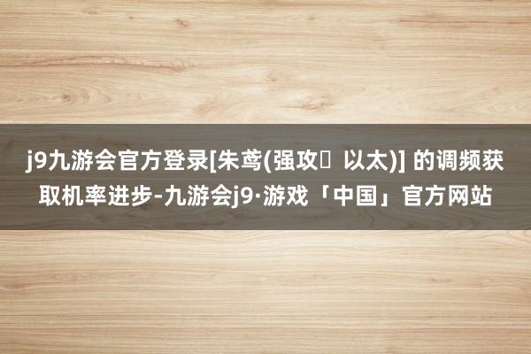 j9九游会官方登录[朱鸢(强攻・以太)] 的调频获取机率进步-九游会j9·游戏「中国」官方网站