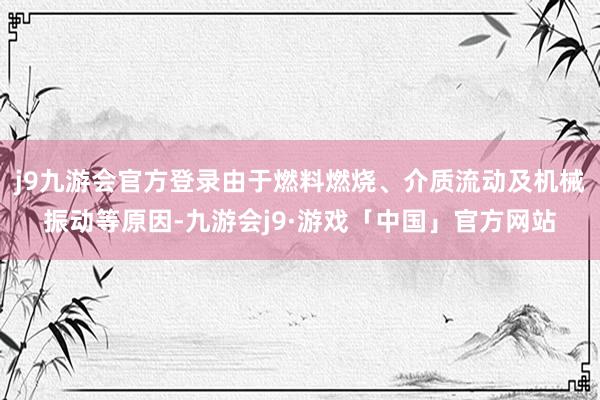 j9九游会官方登录由于燃料燃烧、介质流动及机械振动等原因-九游会j9·游戏「中国」官方网站