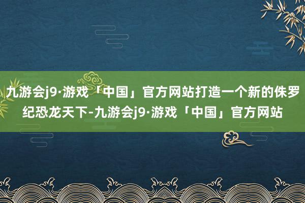 九游会j9·游戏「中国」官方网站打造一个新的侏罗纪恐龙天下-九游会j9·游戏「中国」官方网站