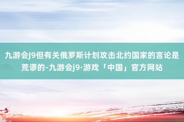 九游会J9但有关俄罗斯计划攻击北约国家的言论是荒谬的-九游会j9·游戏「中国」官方网站