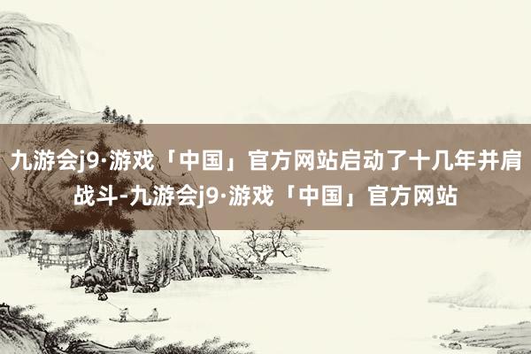 九游会j9·游戏「中国」官方网站启动了十几年并肩战斗-九游会j9·游戏「中国」官方网站