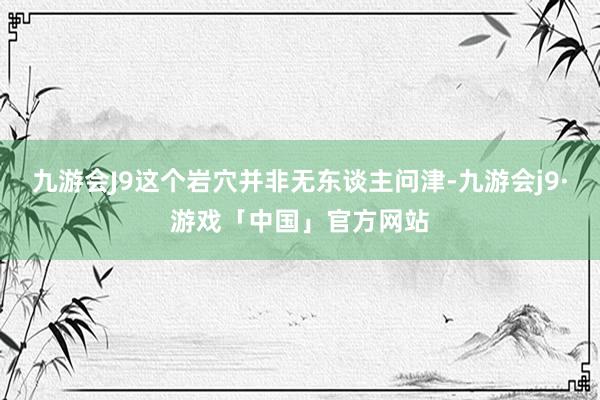 九游会J9这个岩穴并非无东谈主问津-九游会j9·游戏「中国」官方网站