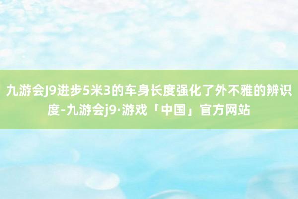 九游会J9进步5米3的车身长度强化了外不雅的辨识度-九游会j9·游戏「中国」官方网站