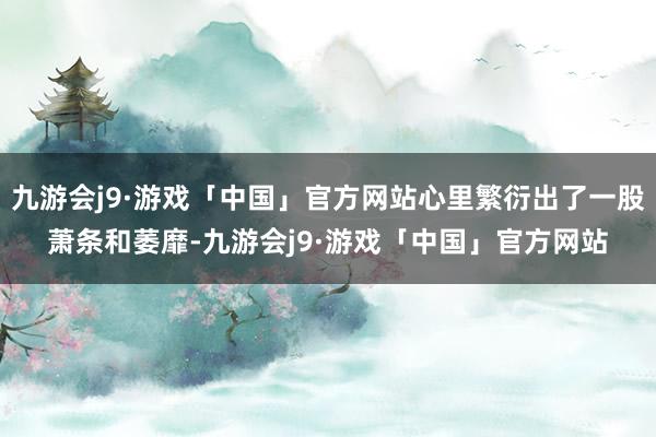 九游会j9·游戏「中国」官方网站心里繁衍出了一股萧条和萎靡-九游会j9·游戏「中国」官方网站