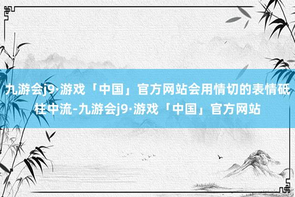 九游会j9·游戏「中国」官方网站会用情切的表情砥柱中流-九游会j9·游戏「中国」官方网站