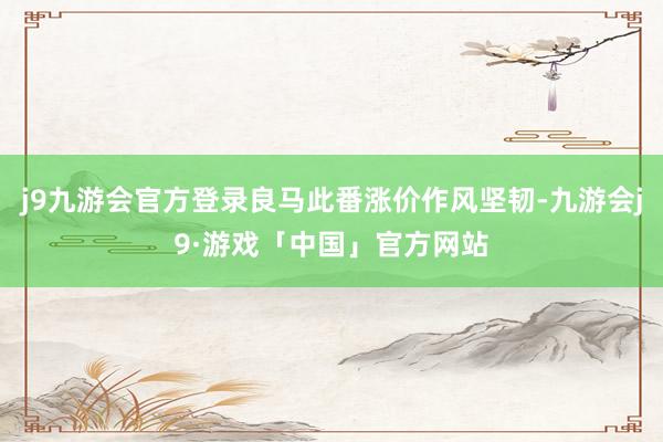 j9九游会官方登录良马此番涨价作风坚韧-九游会j9·游戏「中国」官方网站