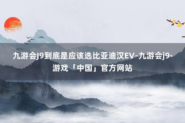 九游会J9到底是应该选比亚迪汉EV-九游会j9·游戏「中国」官方网站