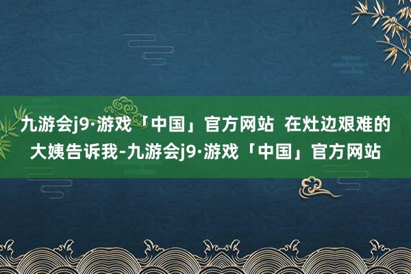 九游会j9·游戏「中国」官方网站  在灶边艰难的大姨告诉我-九游会j9·游戏「中国」官方网站