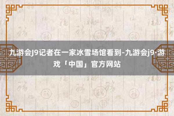 九游会J9记者在一家冰雪场馆看到-九游会j9·游戏「中国」官方网站