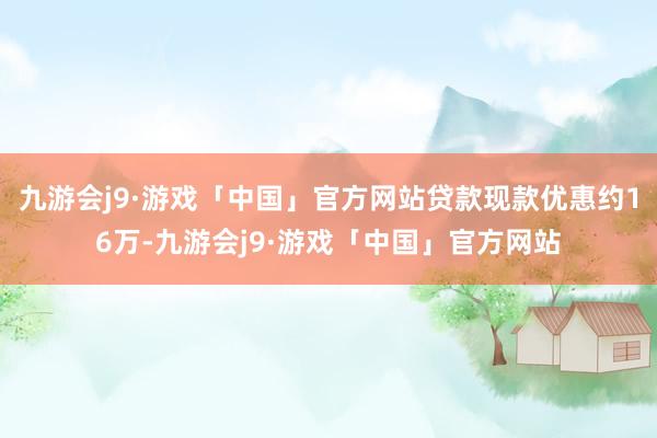 九游会j9·游戏「中国」官方网站贷款现款优惠约16万-九游会j9·游戏「中国」官方网站