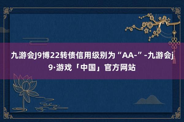 九游会J9博22转债信用级别为“AA-”-九游会j9·游戏「中国」官方网站