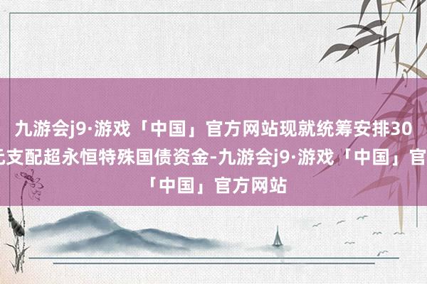 九游会j9·游戏「中国」官方网站现就统筹安排3000亿元支配超永恒特殊国债资金-九游会j9·游戏「中国」官方网站