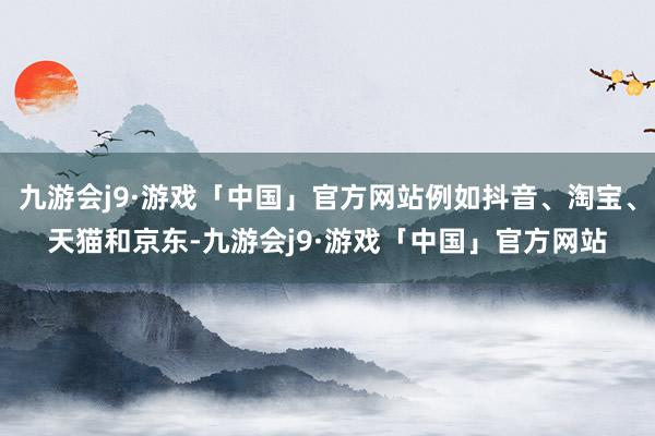 九游会j9·游戏「中国」官方网站例如抖音、淘宝、天猫和京东-九游会j9·游戏「中国」官方网站