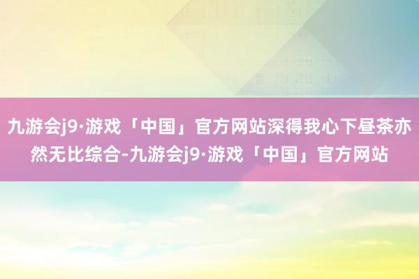 九游会j9·游戏「中国」官方网站深得我心下昼茶亦然无比综合-九游会j9·游戏「中国」官方网站