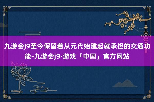 九游会J9至今保留着从元代始建起就承担的交通功能-九游会j9·游戏「中国」官方网站