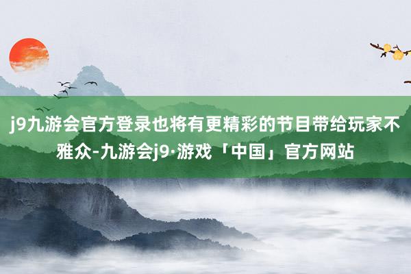 j9九游会官方登录也将有更精彩的节目带给玩家不雅众-九游会j9·游戏「中国」官方网站