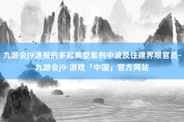 九游会J9通报的多起典型案例中波及住建界限官员-九游会j9·游戏「中国」官方网站