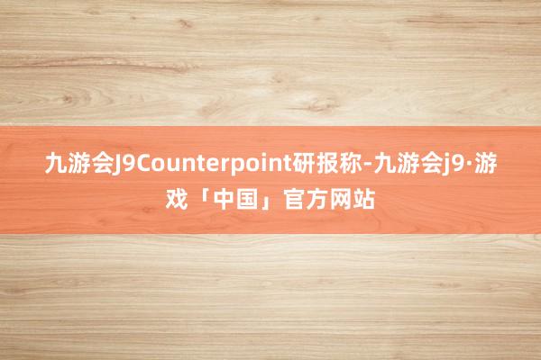 九游会J9　　Counterpoint研报称-九游会j9·游戏「中国」官方网站