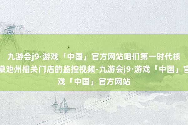 九游会j9·游戏「中国」官方网站咱们第一时代核查了安徽池州相关门店的监控视频-九游会j9·游戏「中国」官方网站