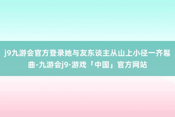 j9九游会官方登录她与友东谈主从山上小径一齐鬈曲-九游会j9·游戏「中国」官方网站