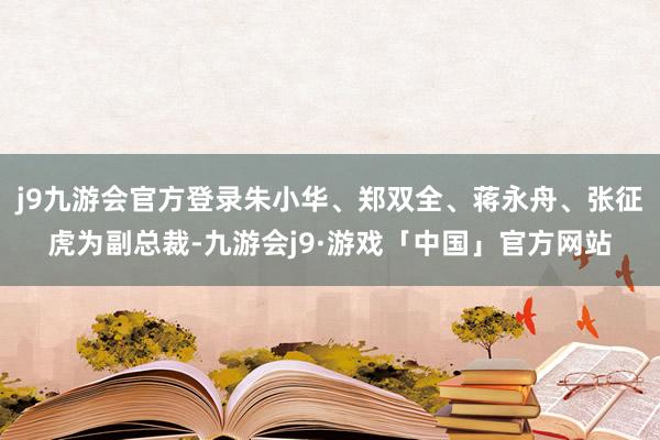 j9九游会官方登录朱小华、郑双全、蒋永舟、张征虎为副总裁-九游会j9·游戏「中国」官方网站